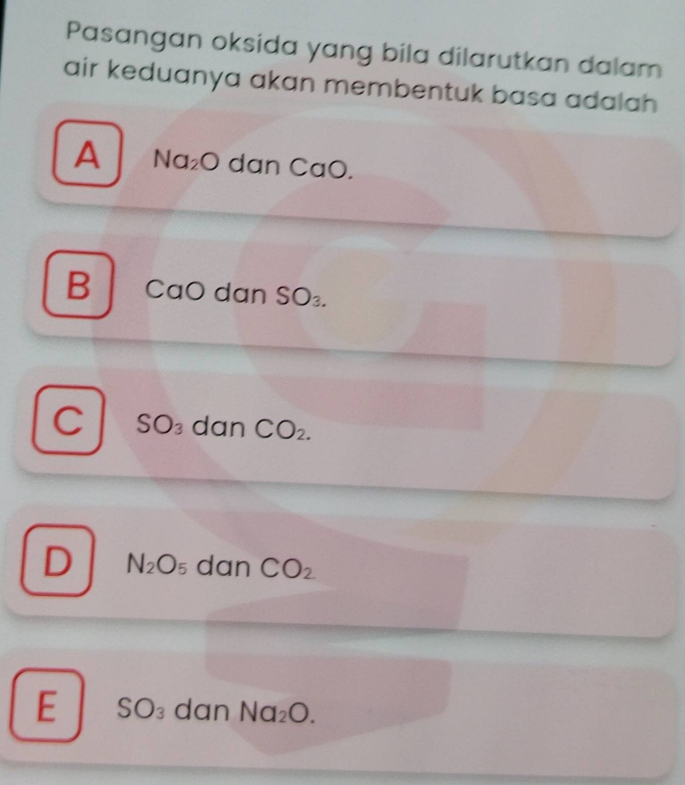 Pasangan oksida yang bila dilarutkan dalam
air keduanya akan membentuk basa adalah
A Na_2O dan ( 7 aO.
B CaO dan SO_3.
C SO_3 dan CO_2.
D N_2O_5 dan CO_2
E SO_3 dan Na_2O.