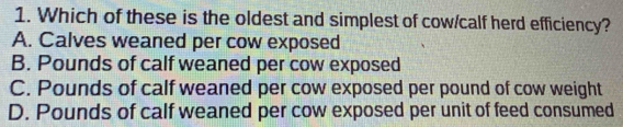 Which of these is the oldest and simplest of cow/calf herd efficiency?
A. Calves weaned per cow exposed
B. Pounds of calf weaned per cow exposed
C. Pounds of calf weaned per cow exposed per pound of cow weight
D. Pounds of calf weaned per cow exposed per unit of feed consumed