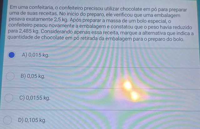 Em uma confeitaria, o confeiteiro precisou utilizar chocolate em pó para preparar
uma de suas receitas. No início do preparo, ele verificou que uma embalagem
pesava exatamente 2,5 kg. Após preparar a massa de um bolo especial, o
confeiteiro pesou novamente a embalagem e constatou que o peso havia reduzido
para 2,485 kg. Considerando apenas essa receita, marque a alternativa que indica a
quantidade de chocolate em pó retirada da embalagem para o preparo do bolo.
A) 0,015 kg.
B) 0,05 kg.
C) 0,0155 kg.
D) 0,105 kg.