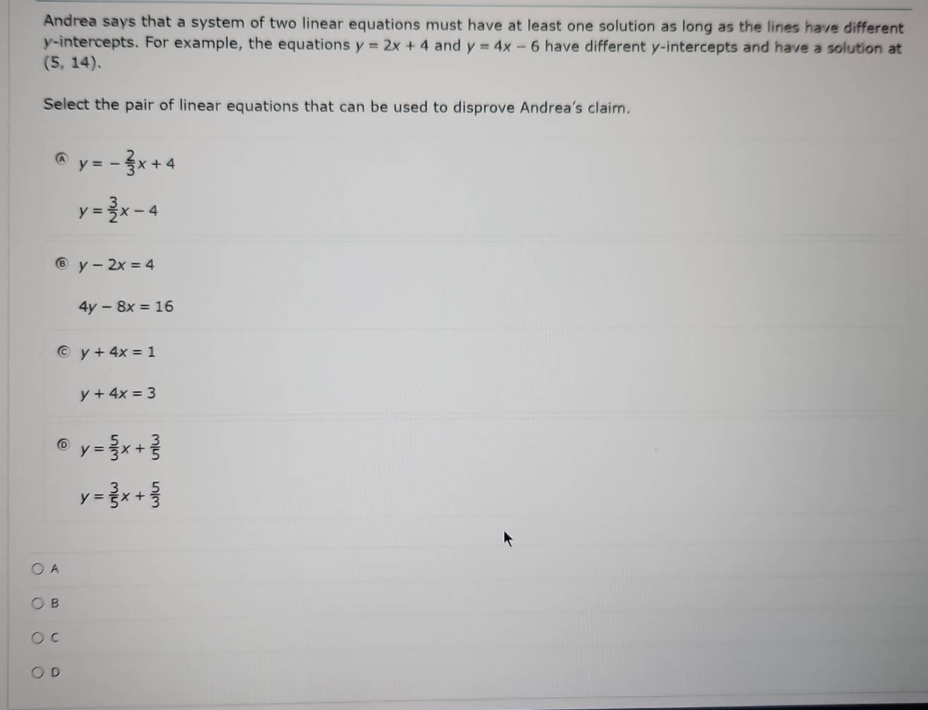 Andrea says that a system of two linear equations must have at least one solution as long as the lines have different
y-intercepts. For example, the equations y=2x+4 and y=4x-6 have different y-intercepts and have a solution at
(5,14). 
Select the pair of linear equations that can be used to disprove Andrea's claim.
C y=- 2/3 x+4
y= 3/2 x-4
y-2x=4
4y-8x=16
y+4x=1
y+4x=3
y= 5/3 x+ 3/5 
y= 3/5 x+ 5/3 
A
B
C
D