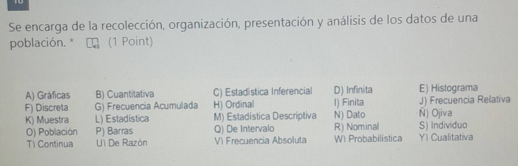 Se encarga de la recolección, organización, presentación y análisis de los datos de una
población. * (1 Point)
A) Gráficas B) Cuantitativa C) Estadística Inferencial D) Infinita
E) Histograma
I) Finita
F) Discreta G) Frecuencia Acumulada H) Ordinal J) Frecuencia Relativa
K) Muestra L) Estadistica M) Estadística Descriptiva N) Dato
Ñ) Ojiva
O) Población P) Barras Q) De Intervalo R) Nominal
S) Individuo
T) Continua U) De Razón V Frecuencia Absoluta W) Probabilística Y) Cualitativa