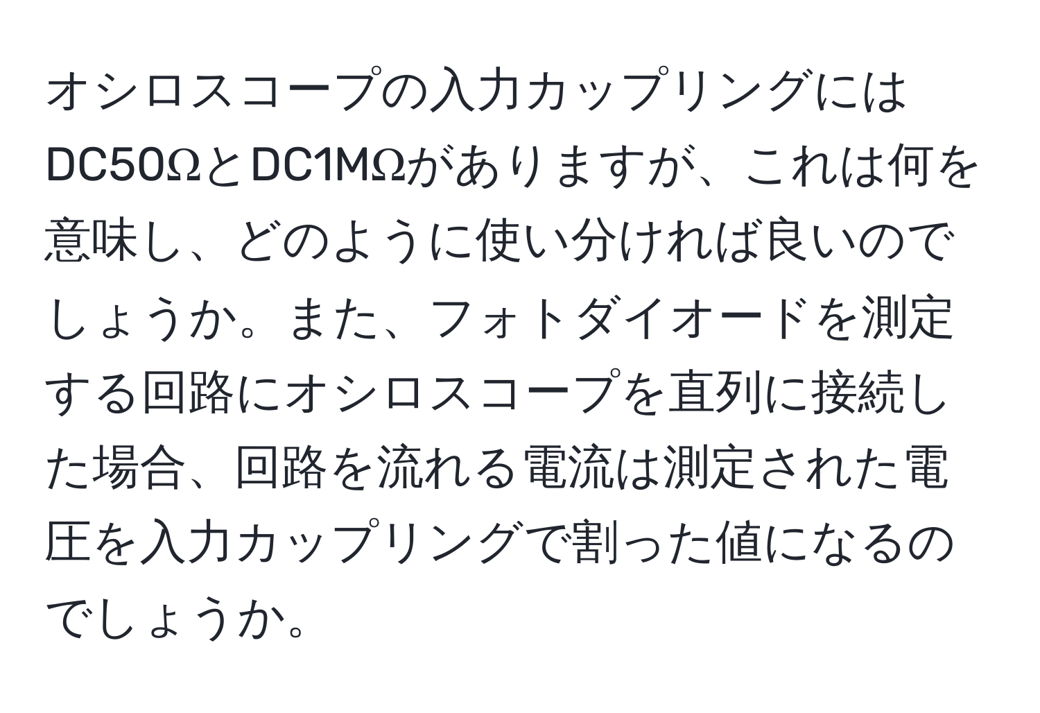 オシロスコープの入力カップリングにはDC50ΩとDC1MΩがありますが、これは何を意味し、どのように使い分ければ良いのでしょうか。また、フォトダイオードを測定する回路にオシロスコープを直列に接続した場合、回路を流れる電流は測定された電圧を入力カップリングで割った値になるのでしょうか。