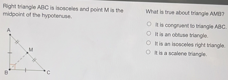 Right triangle ABC is isosceles and point M is the What is true about triangle AMB?
midpoint of the hypotenuse.
It is congruent to triangle ABC.
It is an obtuse triangle.
It is an isosceles right triangle.
It is a scalene triangle.