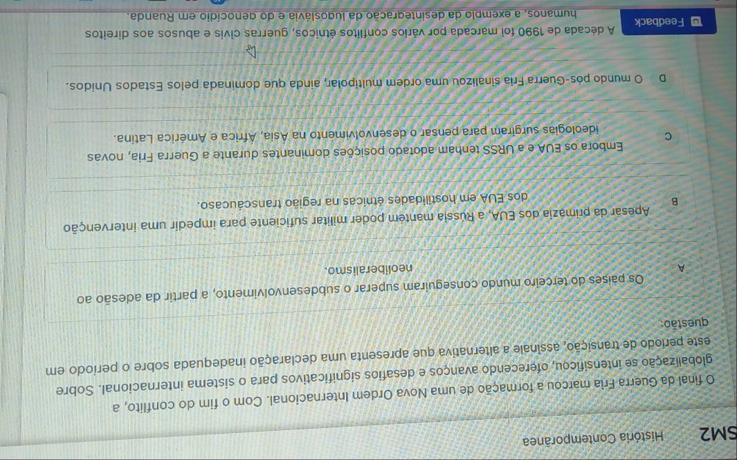 SM2 História Contemporânea
O final da Guerra Frìa marcou a formação de uma Nova Ordem Internacional. Com o fim do conflito, a
globalização se intensificou, oferecendo avanços e desafios significativos para o sistema internacional. Sobre
este período de transição, assinale a alternativa que apresenta uma declaração inadequada sobre o período em
questão:
Os países do terceiro mundo conseguiram superar o subdesenvolvimento, a partir da adesão ao
A neoliberalismo.
Apesar da primázia dos EUA, a Rússia mantém poder militar suficiente para impedir uma intervenção
B
dos EUA em hostilidades étnicas na região transcáucaso.
Embora os EUA e a URSS tenham adotado posições dominantes durante a Guerra Fria, novas
C ideologias surgiram para pensar o desenvolvimento na Ásia, África e América Latina.
D O mundo pós-Guerra Fria sinalizou uma ordem multipolar, ainda que dominada pelos Estados Unidos.
Feedback A década de 1990 foi marcada por vários conflitos étnicos, guerras civis e abusos aos direitos
humanos, a exemplo da desintegração da lugoslávia e do genocídio em Ruanda.