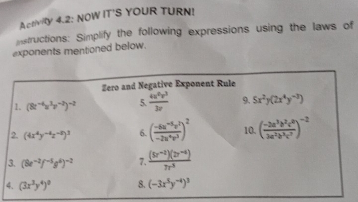 Activity 4.2: NOW IT'S YOUR TURN! 
nstructions: Simplify the following expressions using the laws of 
exponents mentioned below. 
Zero and Negative Exponent Rule 
1. (8t^(-6)u^3v^(-2))^-2
5.  4u^0v^3/3v  9. 5x^2y(2x^4y^(-3))
2. (4x^4y^(-4)z^(-8))^3 6. ( (-6u^(-5)v^2)/-2u^4v^3 )^2 10. ( (-2a^3b^2c^0)/3a^2b^3c^7 )^-2
3. (8e^(-2)f^(-5)g^6)^-2 7.  ((5r^(-2))(2r^(-6)))/7r^5 
4. (3x^3y^4)^0 8. (-3x^5y^(-4))^3