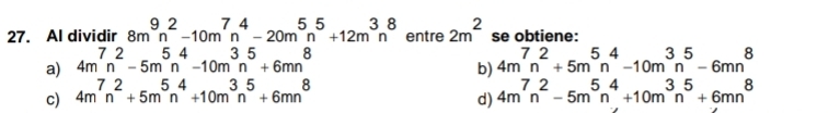 Al dividir 8m^9n^2-10m^7n^4-20m^5n^5+12m^3n^8 entre 2m^2 se obtiene:
a) 4m^7n^2-5m^5n^4-10m^3n^5+6mn^8 4m^7n^2+5m^5n^4-10m^3n^5-6mn^8
b)
c) 4m^7n^2+5m^5n^4+10m^3n^5+6mn^8 4m^7n^2-5m^5n^4+10m^3n^5+6mn^8
d)