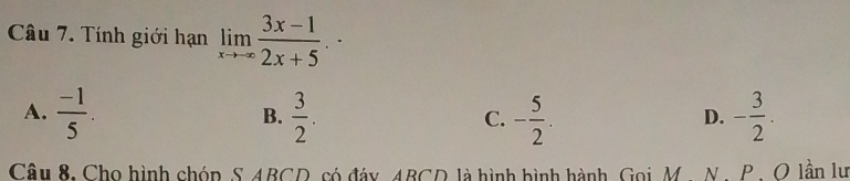 Tính giới hạn limlimits _xto -∈fty  (3x-1)/2x+5 .
A.  (-1)/5 .  3/2 . - 5/2 . - 3/2 . 
B.
C.
D.
Câu 8, Cho hình chóp S ABCD, có đảy ABCD là hình hình hành, Gọi M. N. P. O lần lư