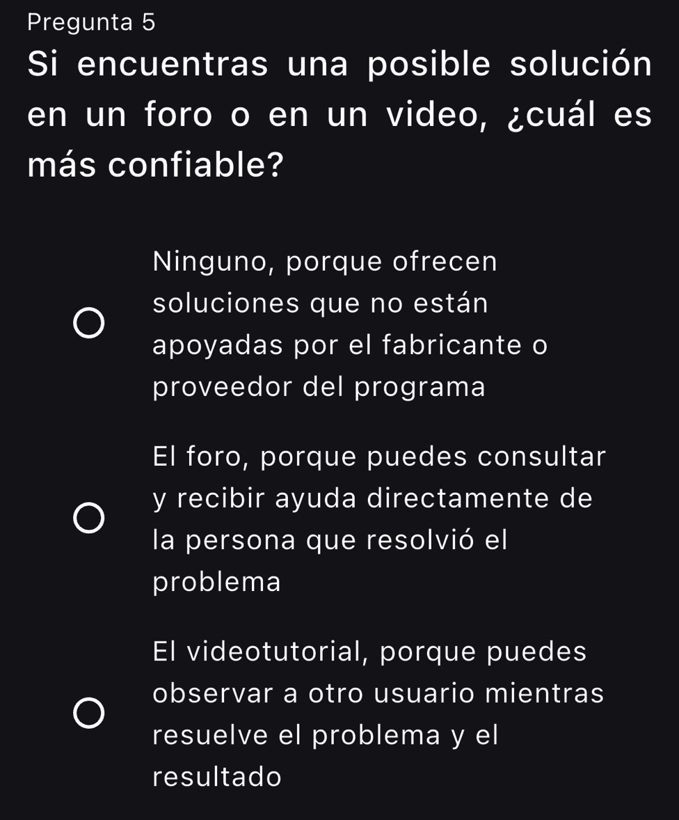 Pregunta 5
Si encuentras una posible solución
en un foro o en un video, ¿cuál es
más confiable?
Ninguno, porque ofrecen
soluciones que no están
apoyadas por el fabricante o
proveedor del programa
El foro, porque puedes consultar
y recibir ayuda directamente de
la persona que resolvió el
problema
El videotutorial, porque puedes
observar a otro usuario mientras
resuelve el problema y el
resultado