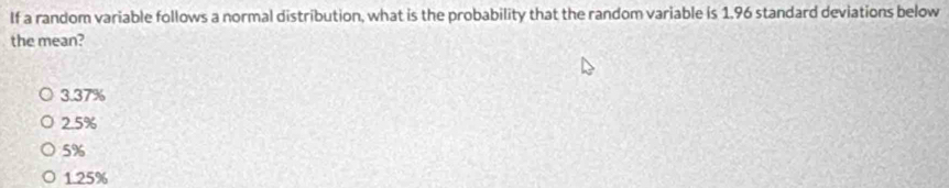 If a random variable follows a normal distribution, what is the probability that the random variable is 1.96 standard deviations below
the mean?
3.37%
2.5%
5%
1.25%