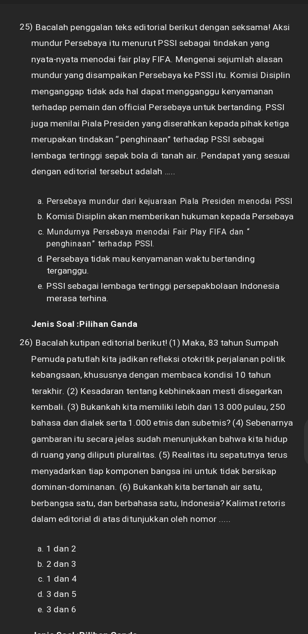 Bacalah penggalan teks editorial berikut dengan seksama! Aksi
mundur Persebaya itu menurut PSSI sebagai tindakan yang
nyata-nyata menodai fair play FIFA. Mengenai sejumlah alasan
mundur yang disampaikan Persebaya ke PSSI itu. Komisi Disiplin
menganggap tidak ada hal dapat mengganggu kenyamanan
terhadap pemain dan official Persebaya untuk bertanding. PSSI
juga menilai Piala Presiden yang diserahkan kepada pihak ketiga
merupakan tindakan “penghinaan” terhadap PSSI sebagai
lembaga tertinggi sepak bola di tanah air. Pendapat yang sesuai
dengan editorial tersebut adalah .....
a. Persebaya mundur dari kejuaraan Piala Presiden menodai PSSI
b. Komisi Disiplin akan memberikan hukuman kepada Persebaya
c. Mundurnya Persebaya menodai Fair Play FIFA dan “
penghinaan" terhadap PSSI
d. Persebaya tidak mau kenyamanan waktu bertanding
terganggu.
e. PSSI sebagai lembaga tertinggi persepakbolaan Indonesia
merasa terhina
Jenis Soal :P lihan Ganda
26) Bacalah kutipan editorial berikut! (1) Maka, 83 tahun Sumpah
Pemuda patutlah kita jadikan refleksi otokritik perjalanan politik
kebangsaan, khususnya dengan membaca kondisi 10 tahun
terakhir. (2) Kesadaran tentang kebhinekaan mesti disegarkan
kembali. (3) Bukankah kita memiliki Iebih dari 13.000 pulau, 250
bahasa dan dialek serta 1.000 etnis dan subetnis? (4) Sebenarnya
gambaran itu secara jelas sudah menunjukkan bahwa kita hidup
di ruang yang diliputi pluralitas. (5) Realitas itu sepatutnya terus
menyadarkan tiap komponen bangsa ini untuk tidak bersikap
dominan-dominanan. (6) Bukankah kita bertanah air satu,
berbangsa satu, dan berbahasa satu, Indonesia? Kalimat retoris
dalam editorial di atas ditunjukkan oleh nomor_
a. 1 dan 2
b. 2 dan 3
c. 1 dan 4
d. 3 dan 5
e. 3 dan 6