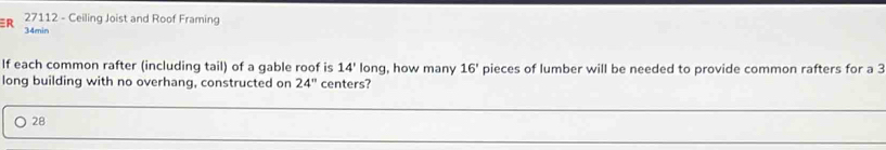 27112 - Ceiling Joist and Roof Framing 
R 34min
If each common rafter (including tail) of a gable roof is 14' long, how many 16' pieces of lumber will be needed to provide common rafters for a 3
long building with no overhang, constructed on 24'' centers? 
_
28
_