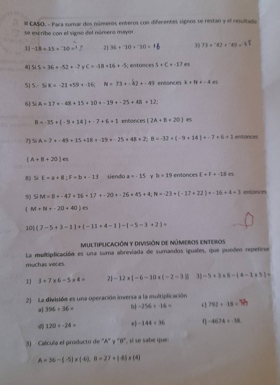 II CASO. - Para sumar dos números enteros con diferentes signos se restan y el resultado
se escribe con el signo del número mayor.
1) -18+15+^-10= 2) 36+^-10+^-10=
3) 73+^-42+^-49=
4) SiS=36+-52+-7 y C=-18+16+-5; entonces S+C+-17 es
5) 5.-SiK=-21+59+-16;N=73+-42+-49 entonces k+N+-4 es
6) SI A=17+-48+15+10+-19+-25+48+12

B=-35+(-9+14)+-7+6+1 entonces (2A+B+20) es
7) Si A=7+-49+15+18+-19+-25+48+2;B=-32+(-9+14)+-7+6+1 entonces
(A+B+20) es
8) Si E=a+8;F=b+-13 siendo a=-15 y b=19 entonces E+F+-18 es
9) Si M=8+-47+16+17+-20+-26+45+4;N=-23+(-17+22)+-16+4+3 entonces
(M+N+-20+40) es
10) (7-5+3-1)+(-11+4-1)-(-5-3+2)=
MULTIPLICACIÓN y DIviSIÓN DE nÚMEROS ENtERoS
La multiplicación es una suma abreviada de sumandos iguales, que pueden repetirse
muchas veces.
1) 3+7* 6-5* 4= 2) -12* [-6-10* (-2-3)] 3) -5+3* 8-(4-1* 5)=
2) La división es una operación inversa a la multiplicación
a) 396/ 36=
b) -256/ -16= c) 792/ -18=
d) 120/ -24= e) -144/ 36 () -4674/ -38.
3)  Calcula el producto de “A“ γ “β”, si se sabe que:
A=36-(-5)* (-6),B=27+(-8)* (4)