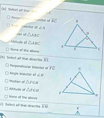 Select al that de E.
Perpende osector of overline BC
Angl Disector of ∠ A
uian of △ ABC
Altitude of △ ABC
None of the above
(b) Select al/ that describe overline HI.
Perpendicular bisector of overline FG
Angle bisector of ∠ H
Median of △ FGH
Altitude of △ FGH
None of the above
c) Select a# that describe overline KM. K