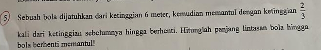 Sebuah bola dijatuhkan dari ketinggian 6 meter, kemudian memantul dengan ketinggian  2/3 
kali dari ketinggian sebelumnya hingga berhenti. Hitunglah panjang lintasan bola hingga 
bola berhenti memantul!