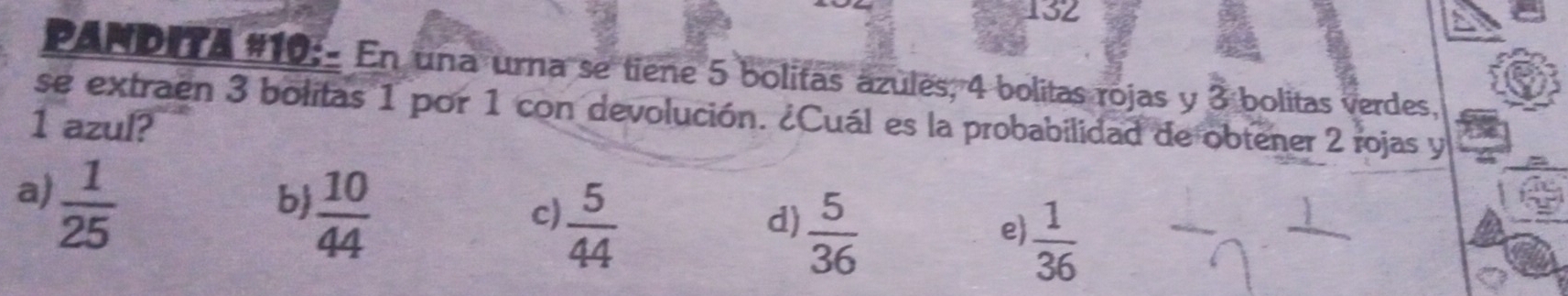 132
PANDITA #10:- En una urna se tiene 5 bolitas ázules, 4 bolitas rojas y 3 bolitas verdes,
se extraen 3 bolitas 1 por 1 con devolución. ¿Cuál es la probabilidad de obtener 2 rojas y
1 azul?
a)  1/25 
b  10/44 
c)  5/44 
d)  5/36 
e)  1/36 