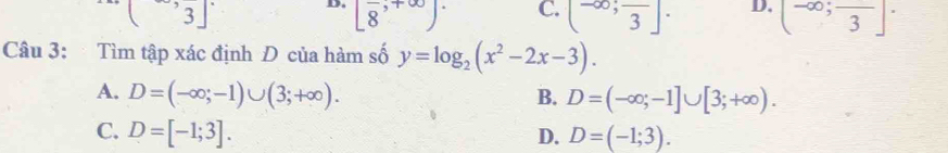 (3] D. [8,+∈fty )^. C. (-∈fty ;frac 3]· D. (-∈fty ;frac 3]·
Câu 3: Tìm tập xác định Đ của hàm số y=log _2(x^2-2x-3).
A. D=(-∈fty ;-1)∪ (3;+∈fty ). B. D=(-∈fty ;-1]∪ [3;+∈fty ).
C. D=[-1;3]. D. D=(-1;3).