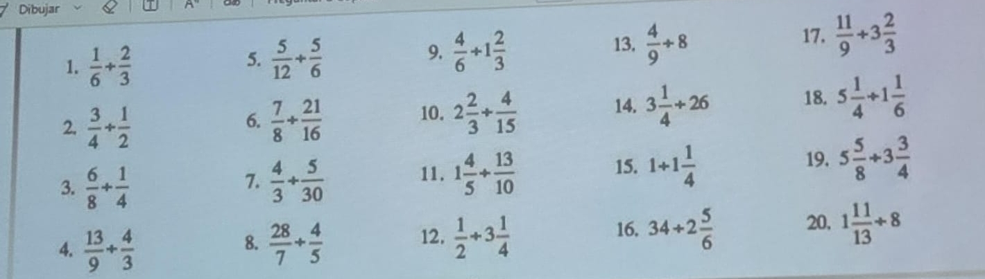 Dibujar 
1.  1/6 + 2/3 
5.  5/12 + 5/6 
9.  4/6 +1 2/3 
13,  4/9 / 8 17.  11/9 +3 2/3 
2.  3/4 /  1/2   7/8 + 21/16  10. 2 2/3 + 4/15  18. 5 1/4 +1 1/6 
6. 
14. 3 1/4 +26
3.  6/8 + 1/4   4/3 + 5/30 
7. 
11. 1 4/5 + 13/10  19, 5 5/8 +3 3/4 
15. 1+1 1/4 
8. 12.  1/2 +3 1/4  34/ 2 5/6 
4.  13/9 + 4/3   28/7 + 4/5 
16. 
20, 1 11/13 / 8