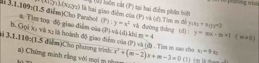 co phương trình 
l (u) luôn cắt (P) tại hai điểm phân biệt
(x_1,y_1),(x_2,y_2) là hai giao điểm của (P) và (d).Tìm m đề y_1x_2+x_1y_2=3
al 3.1.109:(1.5 điểm)Cho Parabol (P) : y=x^2 và đường thẳng (d) : y=mx-m+1(m!= 0)
a. Tìm toạ độ giao điểm của (P) và (d) khi m=4
b. Gọi xī và X_2 là hoành độ giao điểm của (P) và (d) . Tìm m sao cho x_1=9x_2
ai 3.1.110:(1.5 điểm)Cho phương trình: x^2+(m-2)x+m-3=0 (1) (m là tham số) 
a) Chứng minh rằng với mọi m nhưc