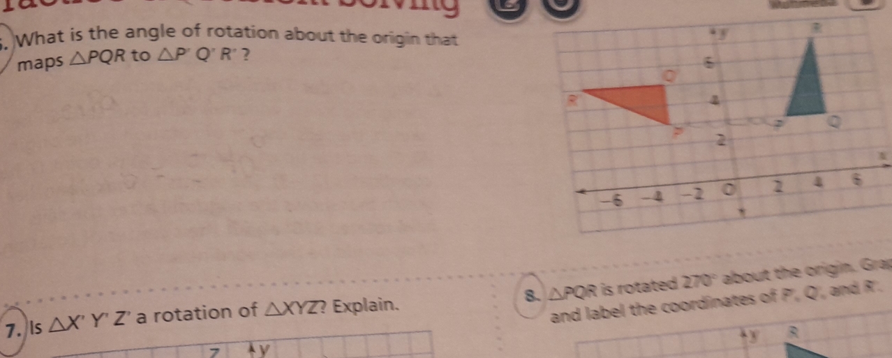 my 
5. What is the angle of rotation about the origin that . y
maps △ PQR to △ P'Q'R' 2
6
R
2
-6 - B -2 0 1 4 6

270°
8. △ PQR
7. Is △ X'Y'Z' a rotation of △ XYZ ? Explain. is rotated about the origin. Grap 
and label the coordinates of P', Q', and R'. 
t y R
y