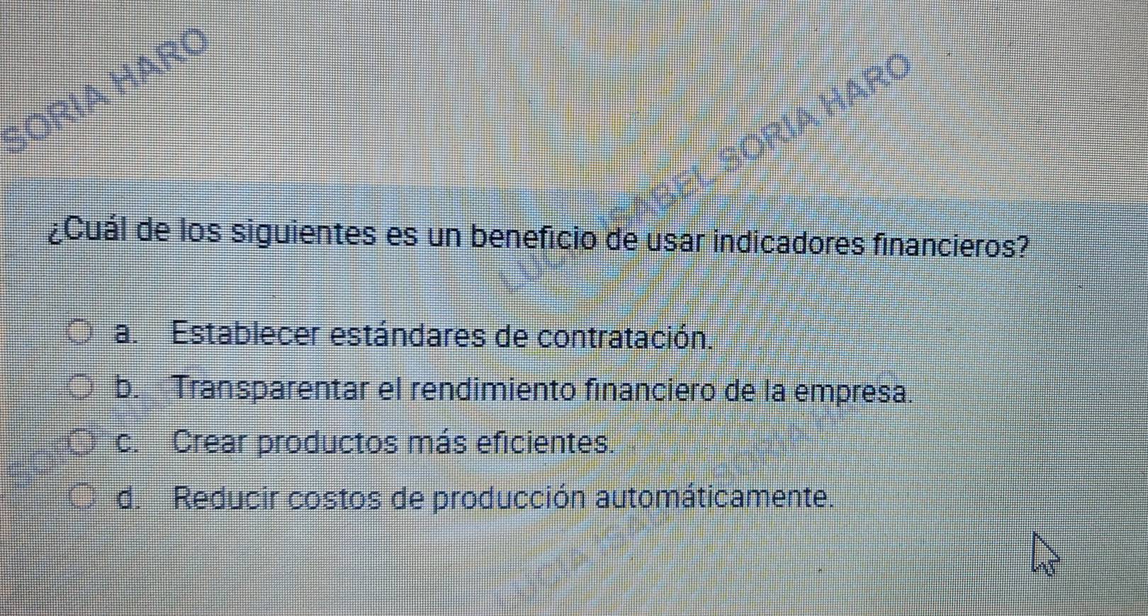 BORIA HARC
BORÍA HARC
¿Cuál de los siguientes es un beneficio de usar indicadores financieros?
a. Establecer estándares de contratación.
b. Transparentar el rendimiento financiero de la empresa.
c. Crear productos más eficientes.
d. Reducir costos de producción automáticamente.