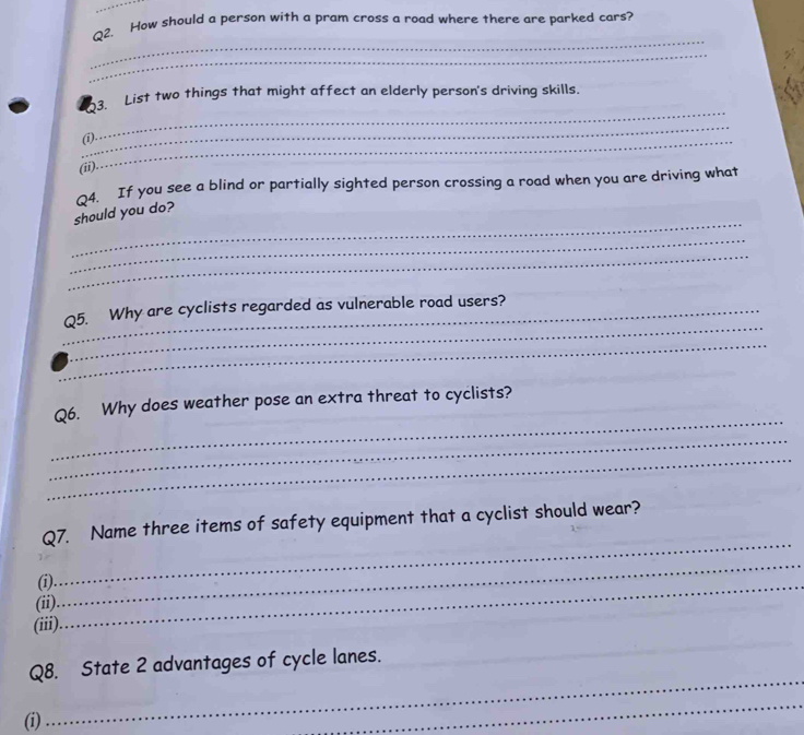 How should a person with a pram cross a road where there are parked cars? 
_ 
_ 
_ 
3. List two things that might affect an elderly person's driving skills. 
_ 
(i)._ 
(ii). 
Q4. If you see a blind or partially sighted person crossing a road when you are driving what 
_ 
should you do? 
_ 
_ 
_ 
_Q5. Why are cyclists regarded as vulnerable road users? 
_ 
_ 
Q6. Why does weather pose an extra threat to cyclists? 
_ 
_ 
_ 
Q7. Name three items of safety equipment that a cyclist should wear? 
(i)_ 
(ii) 
_ 
(iii) 
Q8. State 2 advantages of cycle lanes. 
_ 
_ 
_ 
(i) 
_ 
_