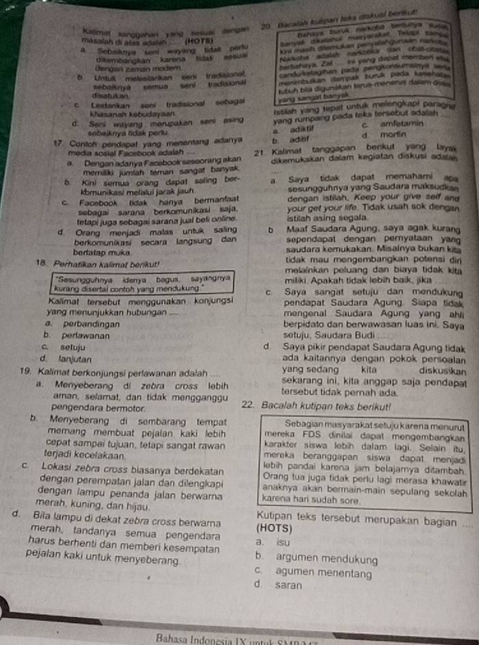 Kalmat sanggehan yang sesuai dengan  20. Bacalah Asépan teks dskual benkut
Bahrra Burok marköla tenhurya San
masalah di álas adalah (HOTS)
Burak dietanes masyarakat Frstal Eames
a Sebaskma seel wayang tidak peru kini mast daemukan penyalangonzan rarke  
diembangkan karena tidak eesuai Narkister adalshn narkobica dan stat-otere
dengan zamán moder
bertizhaya. Zal ini yong dapal momber au
b Untuk melestarikan seni tradisional candurkstagihan pada pengkonsumaioys aers
sebaiknyá semua senl   tradisional menmbulkán damoak burk pada kesehas
tubuh bíía digunákan terus-menenis dalam do 
disatuican
c Lestankan seni tradisional sebagai yang sangat baryak.
khasanah kobudayaan. Istilah yang tepst untuk melengkap! paragna
d. Seni wayang merupakan seni asing yang rumpang pada taks tersebut adalah._
sobaiknya tidak perlu.
a adiktif c amfetamin
17. Contoh pendapat yang menentang adanya b adiof d morlin
media sosial Facebook adalsh    
a Dengan adanya Facabook seseorang akan 21. Kalimat tanggapan benkut yang laya
dikemukakan dalam kegiatan diskusi adala 
memiliki jumlah teman sangat banyak.
b. Kini semua orang dapat saling ber- a Saya tidak dapat memahami apa
komunikasi melalui jarak Jauh sesungguhnya yang Saudara maksudkan
c. Facebook tidak hanya bermanfaat dengan istilah. Keep your give self and
sebagai sarana berkomunikasi saja. your get your life. Tidak usah sok dengan
tetapi juga sebagai sarana jual beli online. istilah asing segala.
d. Orang menjadi malas untuk saling b Maaf Saudara Agung, saya agak kuran
berkomunikasi secara langsung dan sependapal dengan pernyataan yan 
saudara kemukakan. Misalnya bukan kit
bertatap muka  tidak mau mengembangkan potensi din 
18. Perhatikan kalimat berikut! melainkan peluang dan biaya tidak kita
*Sesungguhnya idenya bagus, sayangnya miliki. Apakah tidak lebih baik, jika
kurang disertal contoh yang mendukung." c. Saya sangat setuju dan mendukung
Kalimat tersebut menggunakan konjungsi pendapat Saudara Agung. Siapa tidak
yang menunjukkan hubungan mengenal Saudara Agung yang ahli
a. perbandingan berpidato dan berwawasan luas ini. Saya
b. perlawanan setuju, Saudara Budi
c setuju d. Saya pikir pendapat Saudara Agung tidak
d. lanjutan ada kaitannya dengan pokok persoala 
yang sedang kita diskusikan
19. Kalimat berkonjungsi perlawanan adalah sekarang ini, kita anggap saja pendapa
a. Menyeberang di zebra cross lebih tersebut tidak pernah ada.
aman, selamat, dan tidak mengganggu
pengendara bermotor. 22. Bacalah kutipan teks berikut!
b. Menyeberang di sembarang tempat Sebagian masyarakat setuju karena menurut
mereka FDS dinilai dapat mengembangkan
memang membuat pejalan kaki lebih karakter siswa lebih dalam lagi. Selain itu,
cepat sampai tujuan, tetapi sangat rawan mereka beranggapan siswa dapat menjadi
terjadi kecelakaan. lebih pandai karena jam belajarnya ditambah
c. Lokasi zebra cross blasanya berdekatan Orang tua juga tidak perlu lagi merasa khawatir
dengan perempatan jalan dan dilengkapi anaknya akan bermain-main sepulang sekolah
dengan lampu penanda jalan berwarna karena hari sudah sore
merah, kuning, dan hijau Kutipan teks tersebut merupakan bagian ....
d. Bila lampu di dekat zebra cross berwarna (HOTS)
merah。 tandanya semua pengendara a. isu
harus berhenti dan memberi kesempatan b. argumen mendukung
pejalan kaki untuk menyeberang. c. agumen menentang
d. saran
Bahasa Indonesía IX untul Ca r