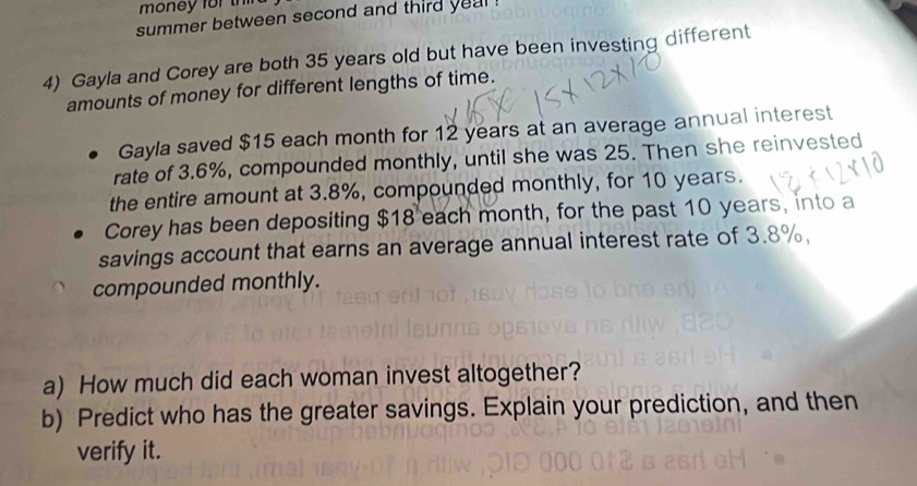 money for t 
summer between second and third yeal . 
4) Gayla and Corey are both 35 years old but have been investing different 
amounts of money for different lengths of time. 
Gayla saved $15 each month for 12 years at an average annual interest 
rate of 3.6%, compounded monthly, until she was 25. Then she reinvested 
the entire amount at 3.8%, compounded monthly, for 10 years. 
Corey has been depositing $18 each month, for the past 10 years, into a 
savings account that earns an average annual interest rate of 3.8%, 
compounded monthly. 
a) How much did each woman invest altogether? 
b) Predict who has the greater savings. Explain your prediction, and then 
verify it.