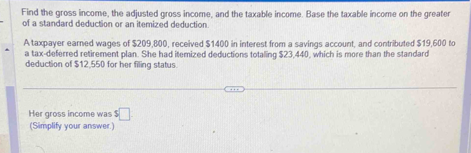 Find the gross income, the adjusted gross income, and the taxable income. Base the taxable income on the greater 
of a standard deduction or an itemized deduction. 
A taxpayer earned wages of $209,800, received $1400 in interest from a savings account, and contributed $19,600 to 
a tax-deferred retirement plan. She had itemized deductions totaling $23,440, which is more than the standard 
deduction of $12,550 for her filing status. 
Her gross income was $□. 
(Simplify your answer.)