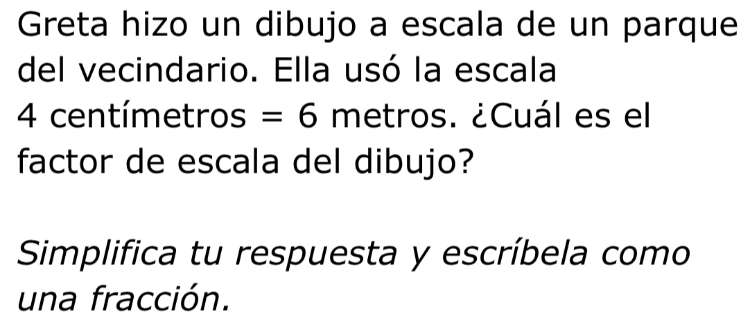 Greta hizo un dibujo a escala de un parque 
del vecindario. Ella usó la escala
4 centímetros =6 metros. ¿Cuál es el 
factor de escala del dibujo? 
Simplifica tu respuesta y escríbela como 
una fracción.