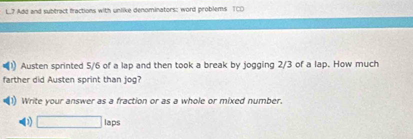 Add and subtract fractions with unlike denominators: word problems TCD 
Austen sprinted 5/6 of a lap and then took a break by jogging 2/3 of a lap. How much 
farther did Austen sprint than jog? 
Write your answer as a fraction or as a whole or mixed number. 
D □ la _  
ps