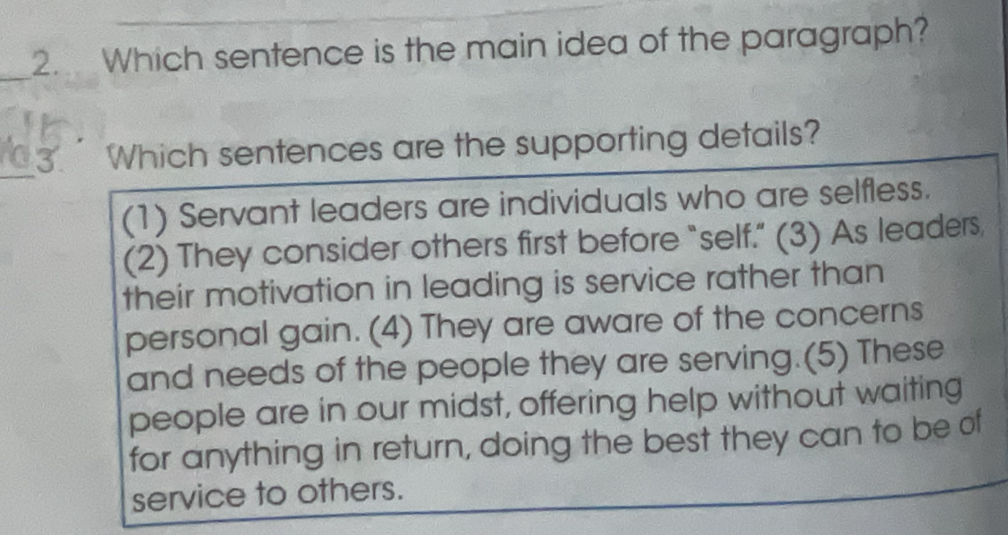 Which sentence is the main idea of the paragraph?
_3 Which sentences are the supporting details?
(1) Servant leaders are individuals who are selfless.
(2) They consider others first before “self.” (3) As leaders,
their motivation in leading is service rather than
personal gain. (4) They are aware of the concerns
and needs of the people they are serving.(5) These
people are in our midst, offering help without waiting
for anything in return, doing the best they can to be of
service to others.