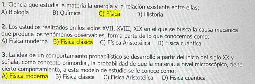 Ciencia que estudia la materia la energía y la relación existente entre ellas:
A) Biología B) Química C) Física D) Historia
2. Los estudios realizados en los siglos XVII, XVIII, XIX en el que se busca la causa mecánica
que produce los fenómenos observables, forma parte de lo que conocemos como:
A) Física moderna B) Física clásica C) Física Aristotélica D) Física cuántica
3. La idea de un comportamiento probabilístico se desarrolló a partir del inicio del siglo XX y
señala, como concepto primordial, la probabilidad de que la materia, a nivel microscópico, tiene
cierto comportamiento, a este modelo de estudio se le conoce como:
A) Física moderna B) Física clásica C) Física Aristotélica D) Física cuántica