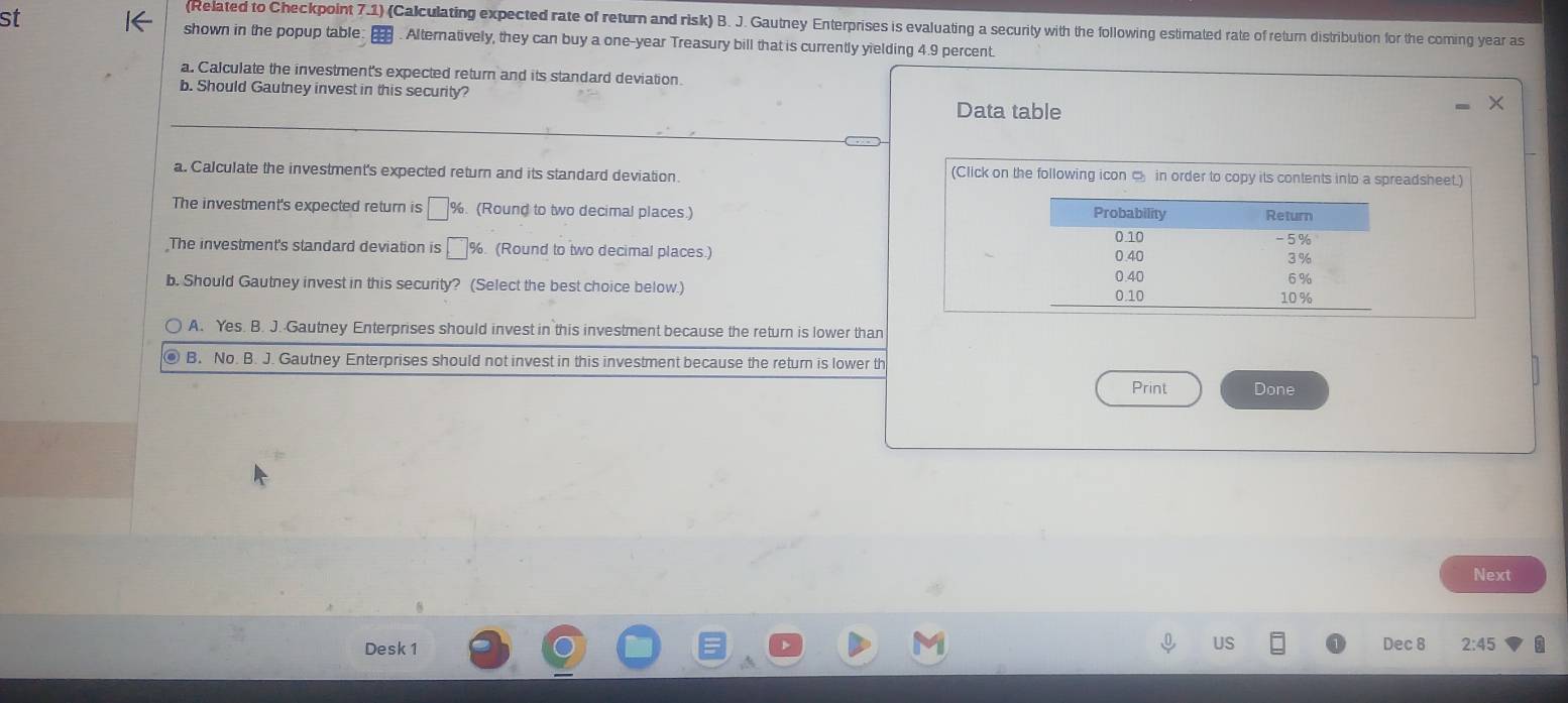 st
(Related to Checkpoint 7.1) (Calculating expected rate of return and risk) B. J. Gautney Enterprises is evaluating a security with the following estimated rate of return distribution for the coming year as
shown in the popup table: . . Alternatively, they can buy a one-year Treasury bill that is currently yielding 4.9 percent.
a. Calculate the investment's expected return and its standard deviation.
b. Should Gautney invest in this security?
_
Data table
a. Calculate the investment's expected return and its standard deviation. (Click on the following icon □ in order to copy its contents into a spreadsheet.)
The investment's expected return is %. (Round to two decimal places.) 
The investment's standard deviation is %. (Round to two decimal places.) 
b. Should Gautney invest in this security? (Select the best choice below.)
A. Yes. B. J. Gautney Enterprises should invest in this investment because the return is lower than
B. No. B. J. Gautney Enterprises should not invest in this investment because the return is lower th
Print Done
Next
Desk 1 Dec 8