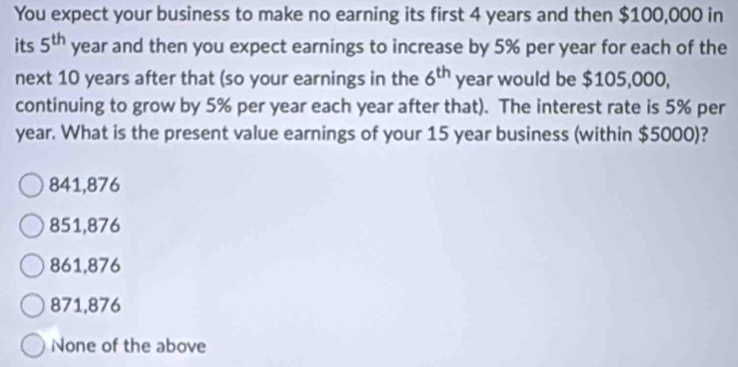 You expect your business to make no earning its first 4 years and then $100,000 in
its 5^(th) year and then you expect earnings to increase by 5% per year for each of the
next 10 years after that (so your earnings in the 6^(th) year would be $105,000,
continuing to grow by 5% per year each year after that). The interest rate is 5% per
year. What is the present value earnings of your 15 year business (within $5000)?
841,876
851,876
861,876
871,876
None of the above