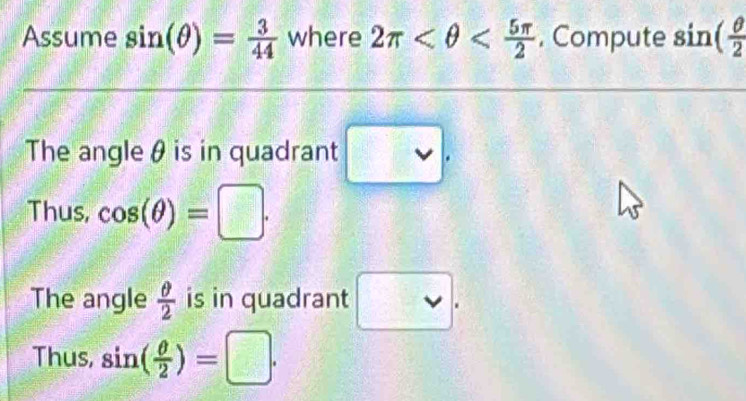 Assume sin (θ )= 3/44  where 2π , Compute sin ( θ /2 
The angle θ is in quadrant □ . 
Thus, cos (θ )=□. 
The angle  θ /2  is in quadrant □. 
Thus, sin ( θ /2 )=□.