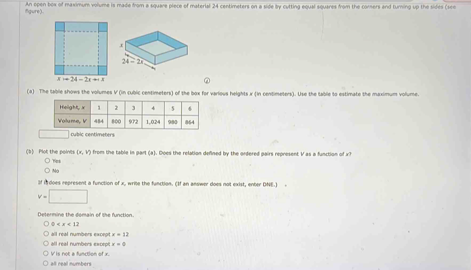 An open box of maximum volume is made from a square piece of material 24 centimeters on a side by cutting equal squares from the corners and turning up the sides (see
figure).
(a) The table shows the volumes V (in cubic centimeters) of the box for various heights x (in centimeters). Use the table to estimate the maximum volume.
ic centimeters
(b) Plot the points (x,V) from the table in part (a). Does the relation defined by the ordered pairs represent V as a function of x?
Yes
No
If i does represent a function of x, write the function. (If an answer does not exist, enter DNE.) .
V=□
Determine the domain of the function.
0
all real numbers except x=12
all real numbers except x=0
V is not a function of x.
all real numbers