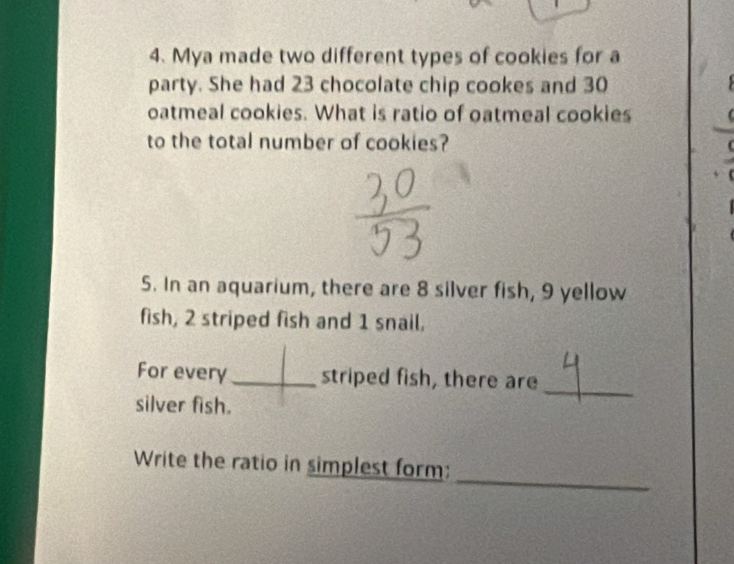 Mya made two different types of cookies for a 
party. She had 23 chocolate chip cookes and 30
oatmeal cookies. What is ratio of oatmeal cookies 
to the total number of cookies? 
5. In an aquarium, there are 8 silver fish, 9 yellow 
fish, 2 striped fish and 1 snail. 
For every_ striped fish, there are 
silver fish. 
_ 
_ 
Write the ratio in simplest form: