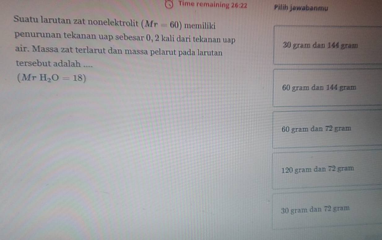 Time remaining 26:22 Pilih jawabanmu
Suatu larutan zat nonelektrolit (Mr=60) memiliki
penurunan tekanan uap sebesar 0, 2 kali dari tekanan uap
30 gram dan 144 gram
air. Massa zat terlarut dan massa pelarut pada larutan
tersebut adalah ....
(MrH_2O=18)
60 gram dan 144 gram
60 gram dan 72 gram
120 gram dan 72 gram
30 gram dan 72 gram