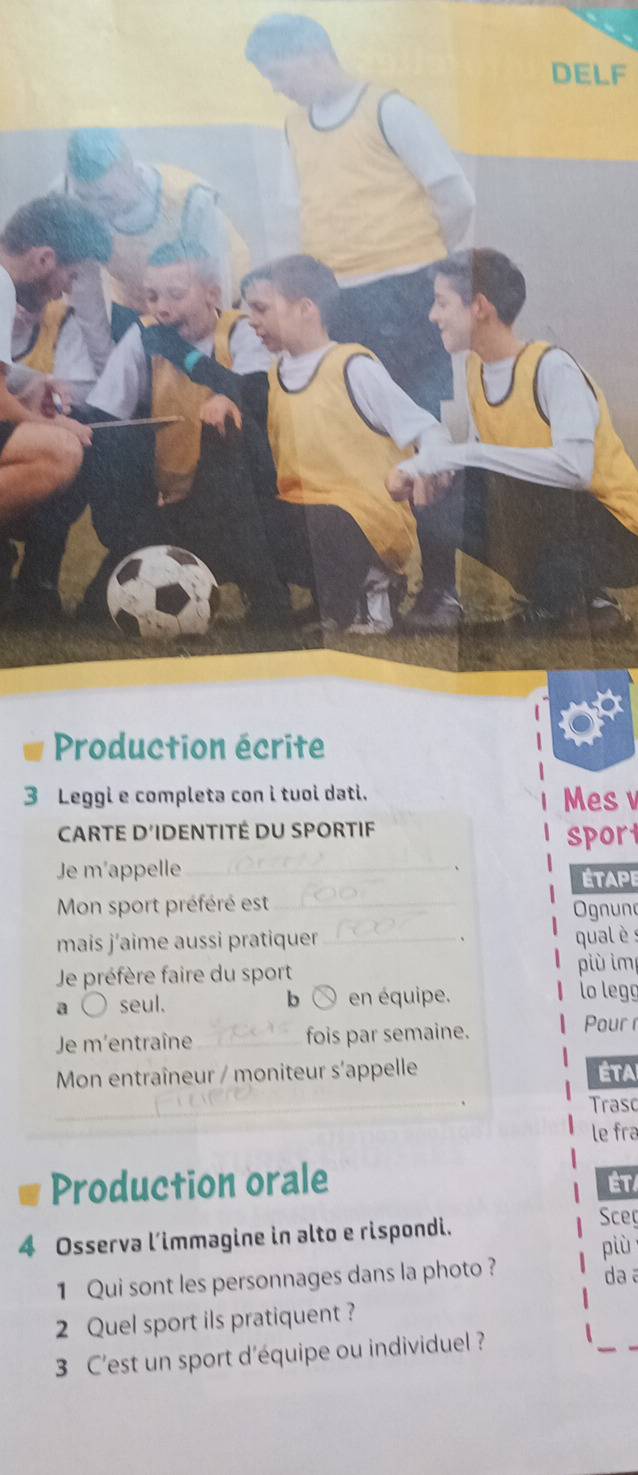 LF 
3 Leggi e completa con i tuoi dati. Mes v 
CARTE D'IDENTITÉ DU SPORTIF 
sport 
Je m'appelle_ 
ÉtApe 
Mon sport préféré est_ 
Ognuno 
mais j’aime aussi pratiquer _ qualè : 
Je préfère faire du sport più im 
a seul. en équipe. lo legg 
b 
Je m'entraîne _fois par semaine. 
Pour 
Mon entraîneur / moniteur s'appelle Éta 
_ 
Trasc 
le fra 
Production orale 
ÉT 
4 Osserva l’immagine in alto e rispondi. 
Sceç 
più 
1 Qui sont les personnages dans la photo? da a 
2 Quel sport ils pratiquent ? 
3 C'est un sport d'équipe ou individuel ?