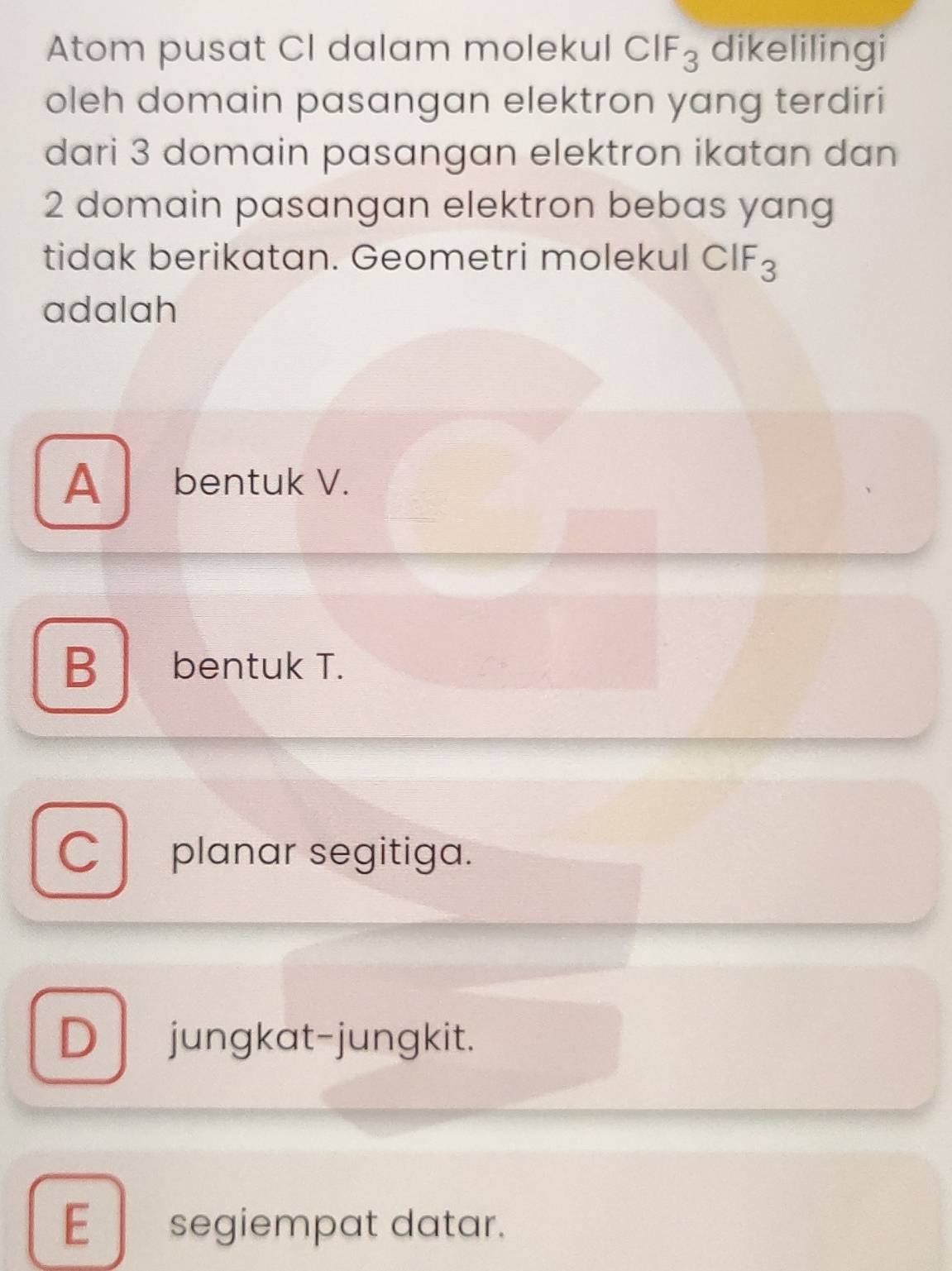 Atom pusat CI dalam molekul CIF_3 dikelilingi
oleh domain pasangan elektron yang terdiri
dari 3 domain pasangan elektron ikatan dan
2 domain pasangan elektron bebas yang
tidak berikatan. Geometri molekul ( -18 (? F
adalah
A bentuk V.
B bentuk T.
C planar segitiga.
D jungkat-jungkit.
E segiempat datar.