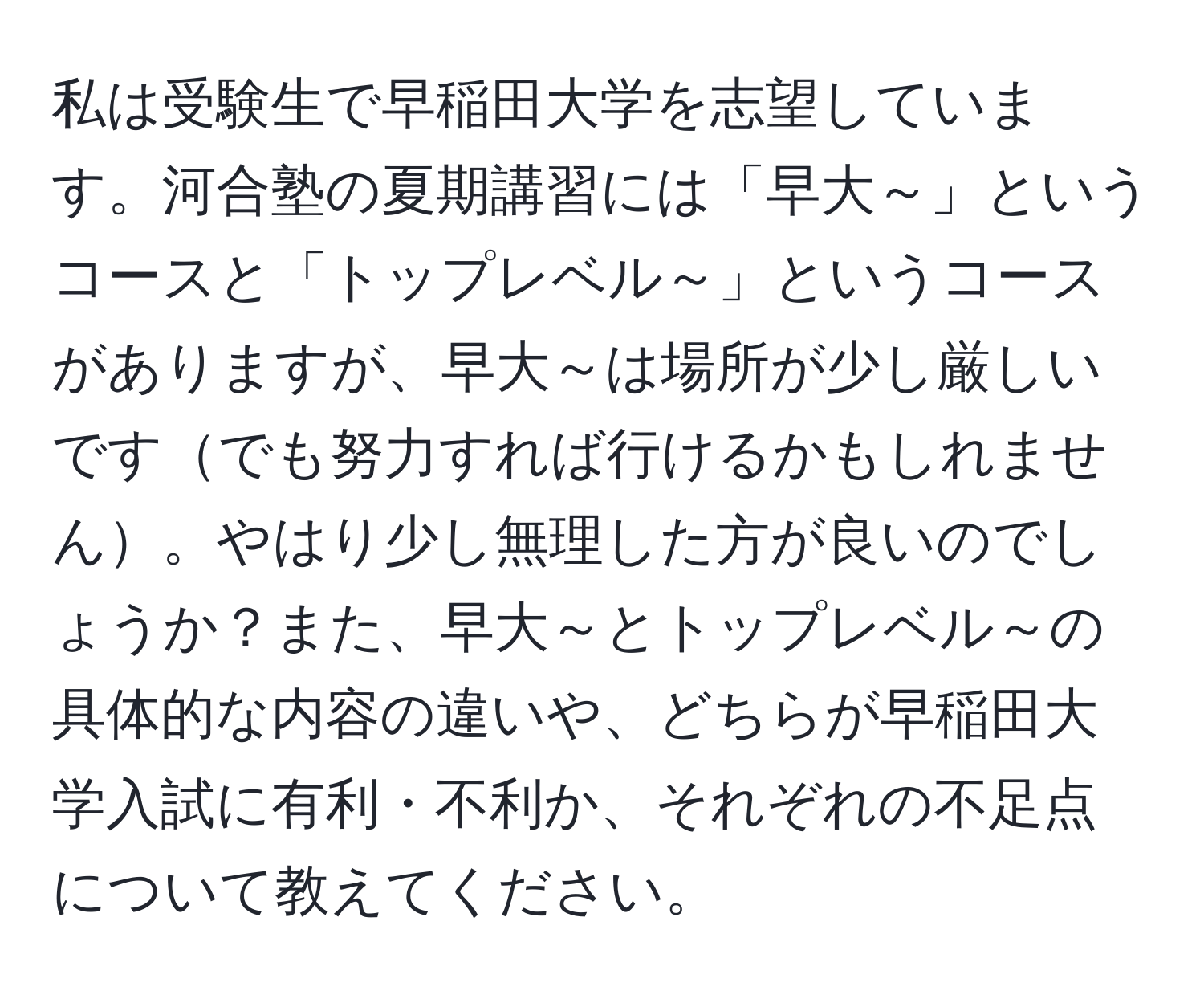 私は受験生で早稲田大学を志望しています。河合塾の夏期講習には「早大～」というコースと「トップレベル～」というコースがありますが、早大～は場所が少し厳しいですでも努力すれば行けるかもしれません。やはり少し無理した方が良いのでしょうか？また、早大～とトップレベル～の具体的な内容の違いや、どちらが早稲田大学入試に有利・不利か、それぞれの不足点について教えてください。