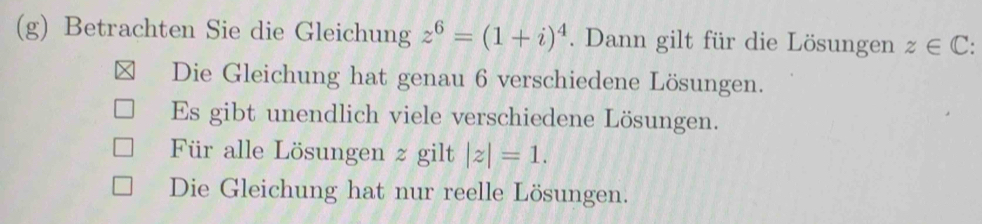 Betrachten Sie die Gleichung z^6=(1+i)^4. Dann gilt für die Lösungen z∈ C :
Die Gleichung hat genau 6 verschiedene Lösungen.
Es gibt unendlich viele verschiedene Lösungen.
Für alle Lösungen z gilt |z|=1.
Die Gleichung hat nur reelle Lösungen.