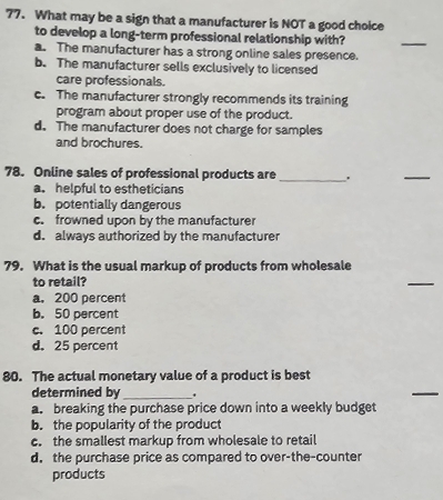 What may be a sign that a manufacturer is NOT a good choice
to develop a long-term professional relationship with?
_
a. The manufacturer has a strong online sales presence.
b. The manufacturer sells exclusively to licensed
care professionals.
c. The manufacturer strongly recommends its training
program about proper use of the product.
d. The manufacturer does not charge for samples
and brochures.
78. Online sales of professional products are _.
_
a. helpful to estheticians
b. potentially dangerous
c. frowned upon by the manufacturer
d. always authorized by the manufacturer
79. What is the usual markup of products from wholesale
to retail?
_
a. 200 percent
b. 50 percent
c. 100 percent
d. 25 percent
80. The actual monetary value of a product is best
determined by_
_
a. breaking the purchase price down into a weekly budget
b. the popularity of the product
c. the smallest markup from wholesale to retail
d. the purchase price as compared to over-the-counter
products