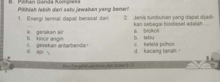 Pilihan Ganda Kompleks
Pilihlah lebih dari satu jawaban yang benar!
1. Energi termal dapat berasal dari 2. Jenis tumbuhan yang dapat dijadi-
…
kan sebagai biodiesel adalah ....
a gerakan air a. brokoli
b. kincir angin b. tebu
c. gesekan antarbenda c. ketela pohon
dà api d. kacang tanah ,
54
Ilmu Pengetatiuan Alsm dan Sosiel q_1 2