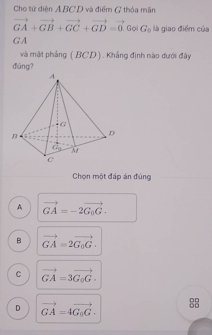 Cho tứ diện ABCD và điểm G thỏa mãn
vector GA+vector GB+vector GC+vector GD=vector 0. Gọi G_0 là giao điểm của
GA
và mặt phẳng (BCD). Khẳng định nào dưới đây
đúng?
Chọn một đáp án đúng
A vector GA=-2vector G_0G.
B vector GA=2vector G_0G.
C vector GA=3vector G_0G.
D vector GA=4vector G_0G.