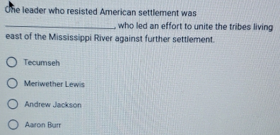 One leader who resisted American settlement was
_, who led an effort to unite the tribes living
east of the Mississippi River against further settlement.
Tecumseh
Meriwether Lewis
Andrew Jackson
Aaron Burr