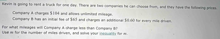 Kevin is going to rent a truck for one day. There are two companies he can choose from, and they have the following prices. 
Company A charges $104 and allows unlimited mileage. 
Company B has an initial fee of $65 and charges an additional $0.60 for every mile driven. 
For what mileages will Company A charge less than Company B? 
Use m for the number of miles driven, and solve your inequality for m.