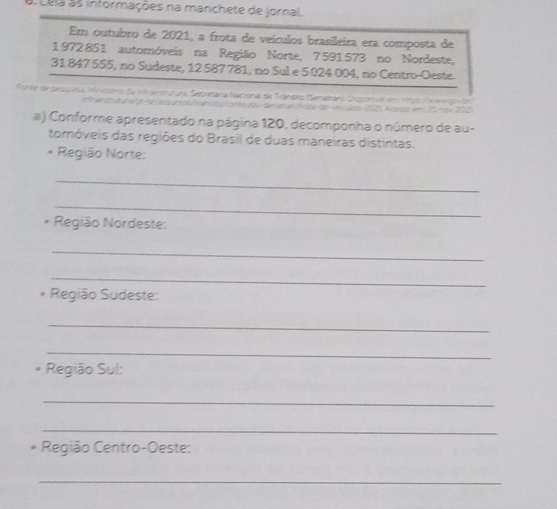 Lela as informações na manchete de jornal. 
Em outubro de 2021, a frota de veículos brasileira era composta de 
1972851 automóveis na Região Norte, 7591573 no Nordeste,
31 847 555, no Sudeste, 12 587 781, no Sul e 5 024 004, no Centro-Oeste. 
Fonte de pesuada Mnistrio da nfrsenmutura, Secretaria hacional de Trândes (Senatrán), Disponve em n9o) e de 
e r ado ia up o lnpanto ratucanteçdo denra fita de vncdos 1015 Apess em 25 nol 200
a) Conforme apresentado na página 120, decomponha o número de au- 
tomóveis das regiões do Brasil de duas maneiras distintas. 
* Região Norte: 
_ 
_ 
* Região Nordeste: 
_ 
_ 
Região Sudeste: 
_ 
_ 
Região Sul: 
_ 
_ 
Região Centro-Oeste: 
_