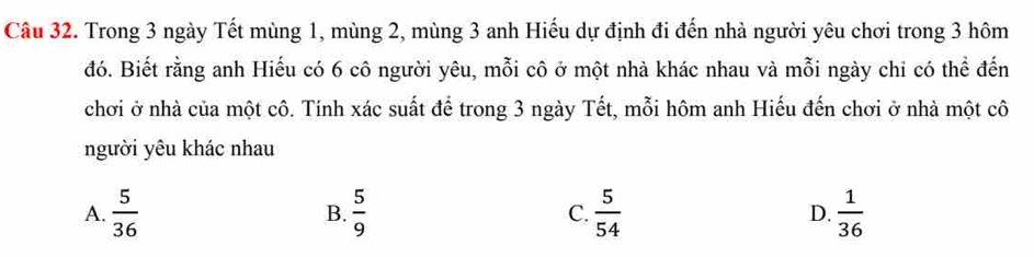 Trong 3 ngày Tết mùng 1, mùng 2, mùng 3 anh Hiếu dự định đi đến nhà người yêu chơi trong 3 hôm
đó. Biết rằng anh Hiếu có 6 cô người yêu, mỗi cô ở một nhà khác nhau và mỗi ngày chi có thể đến
chơi ở nhà của một cô. Tính xác suất để trong 3 ngày Tết, mỗi hôm anh Hiếu đến chơi ở nhà một cô
người yêu khác nhau
A.  5/36   5/9  C.  5/54  D.  1/36 
B.