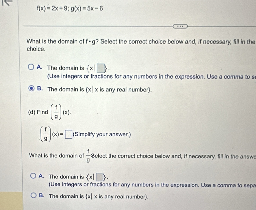 f(x)=2x+9; g(x)=5x-6
What is the domain of f· g ? 'Select the correct choice below and, if necessary, fill in the
choice.
A. The domain is  x|□ . 
(Use integers or fractions for any numbers in the expression. Use a comma to s
B. The domain is  x|x is any real number.
(d) Find ( f/g )(x).
( f/g )(x)=□ (Simplify your answer.)
What is the domain of  f/g s Select the correct choice below and, if necessary, fill in the answe
A. The domain is  x|□ . 
(Use integers or fractions for any numbers in the expression. Use a comma to sepa
B. The domain is x| x is any real number.